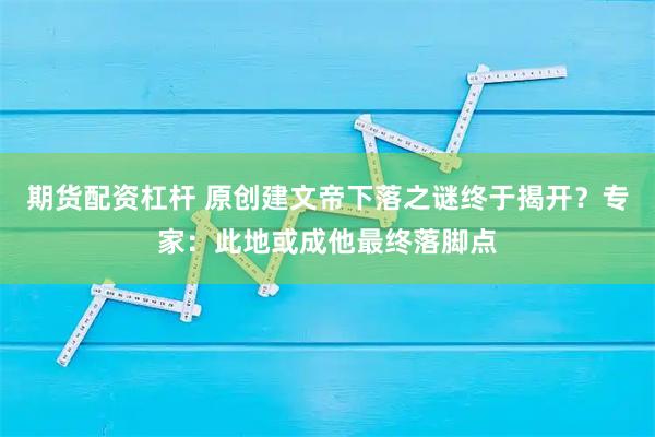 期货配资杠杆 原创建文帝下落之谜终于揭开？专家：此地或成他最终落脚点