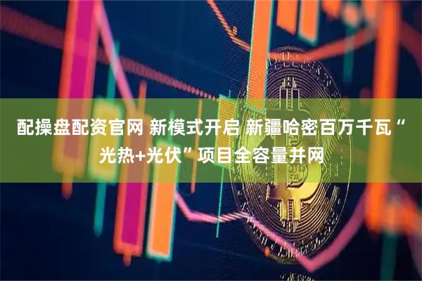 配操盘配资官网 新模式开启 新疆哈密百万千瓦“光热+光伏”项目全容量并网