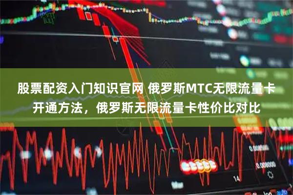 股票配资入门知识官网 俄罗斯MTC无限流量卡开通方法,俄罗斯无限流量卡性价比对比
