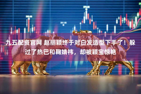 九五配资官网 赵丽颖终于对白发造型下手了！躲过了热巴和鞠婧祎，却被颖宝惊艳