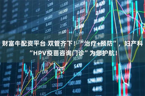 财富牛配资平台 双管齐下！“治疗+预防”，妇产科“HPV疫苗咨询门诊”为您护航！