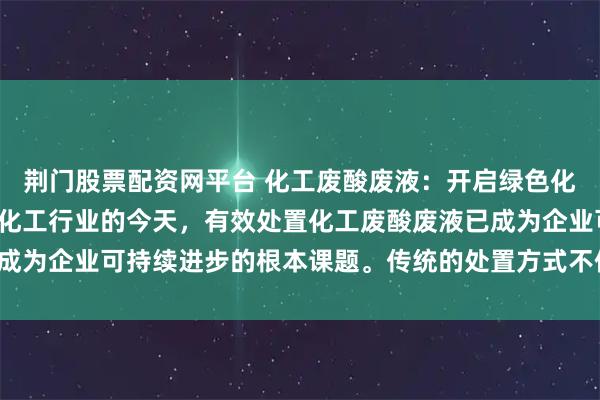 荆门股票配资网平台 化工废酸废液：开启绿色化工新纪元环保浪潮席卷化工行业的今天，有效处置化工废酸废液已成为企业可持续进步的根本课题。传统的处置方式不但造成资源浪费，