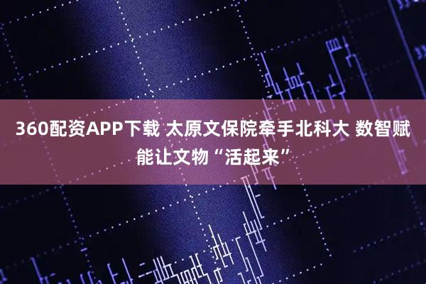 360配资APP下载 太原文保院牵手北科大 数智赋能让文物“活起来”