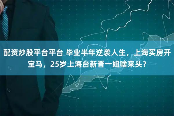 配资炒股平台平台 毕业半年逆袭人生，上海买房开宝马，25岁上海台新晋一姐啥来头？