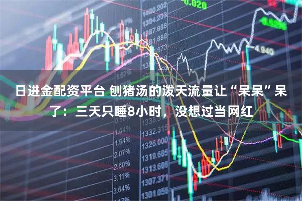 日进金配资平台 刨猪汤的泼天流量让“呆呆”呆了：三天只睡8小时，没想过当网红