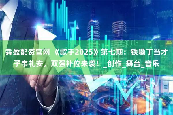 犇盈配资官网 《歌手2025》第七期：铁嗓丁当才子韦礼安，双强补位来袭！_创作_舞台_音乐