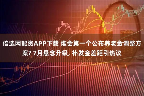 倍选网配资APP下载 谁会第一个公布养老金调整方案? 7月悬念升级, 补发金差距引热议