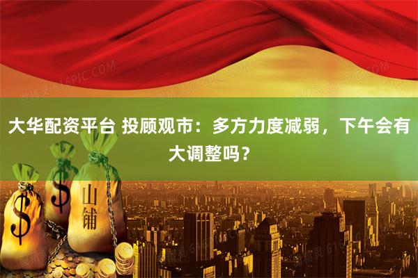 大华配资平台 投顾观市：多方力度减弱，下午会有大调整吗？