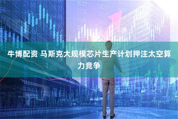 牛博配资 马斯克大规模芯片生产计划押注太空算力竞争