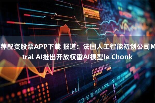 推荐配资股票APP下载 报道：法国人工智能初创公司Mistral AI推出开放权重AI模型le Chonk
